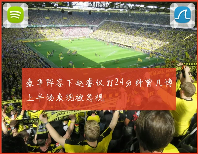 豪华阵容下赵睿仅打24分钟曾凡博上半场表现被忽视