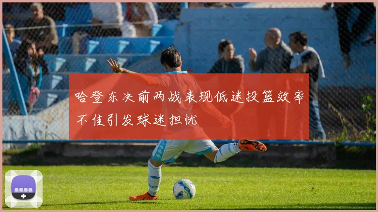 哈登东决前两战表现低迷投篮效率不佳引发球迷担忧