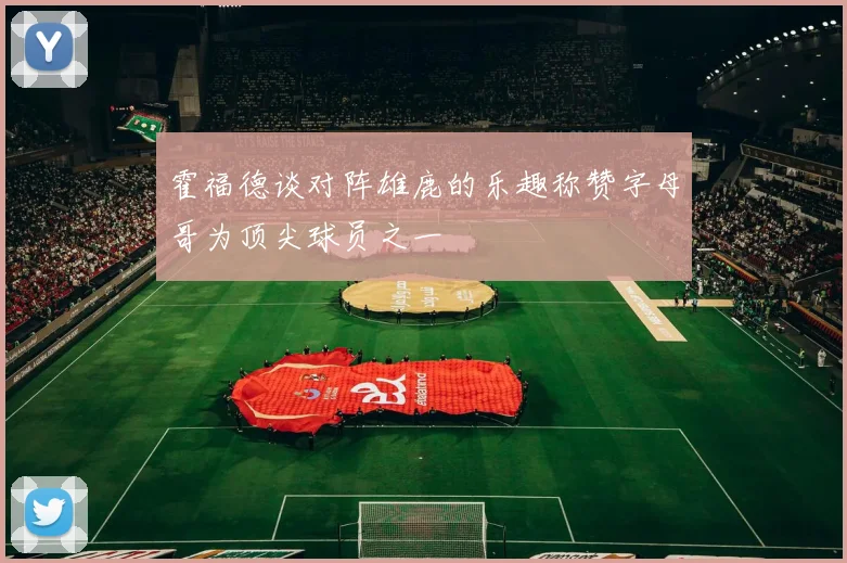霍福德谈对阵雄鹿的乐趣称赞字母哥为顶尖球员之一