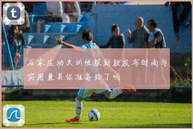 石家庄功夫训练服新款发布时尚与实用兼具你准备好了吗