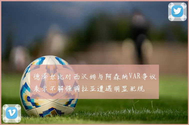 德泽尔比对西汉姆与阿森纳VAR争议表示不解强调拉亚遭遇明显犯规