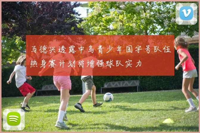 马德兴透露中乌青少年国字号队伍热身赛计划将增强球队实力