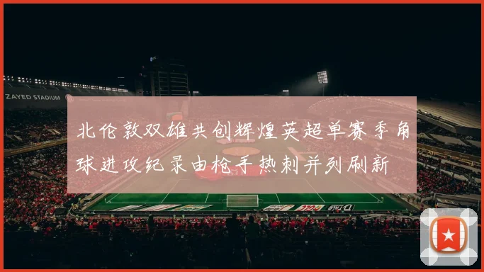 北伦敦双雄共创辉煌英超单赛季角球进攻纪录由枪手热刺并列刷新