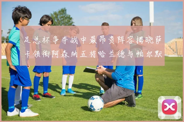 足总杯争夺战中最昂贵阵容揭晓萨卡领衔阿森纳五将哈兰德与帕尔默同在列