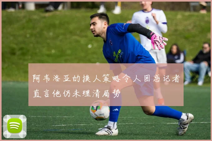 阿韦洛亚的换人策略令人困惑记者直言他仍未理清局势