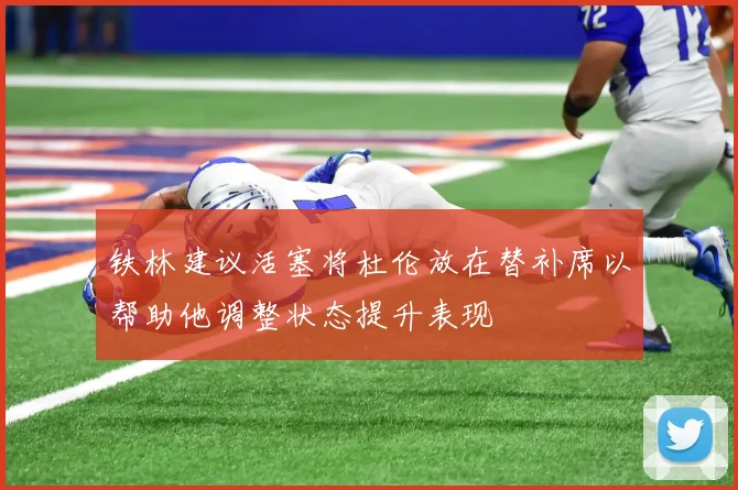 铁林建议活塞将杜伦放在替补席以帮助他调整状态提升表现