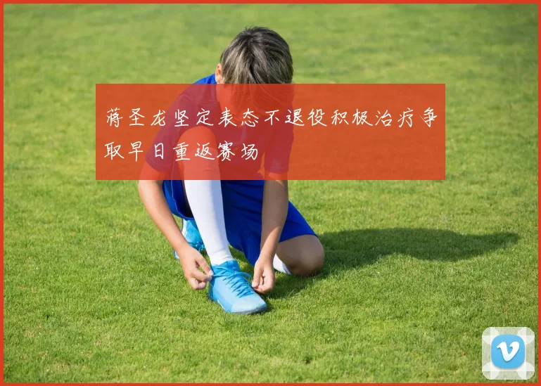 蒋圣龙坚定表态不退役积极治疗争取早日重返赛场