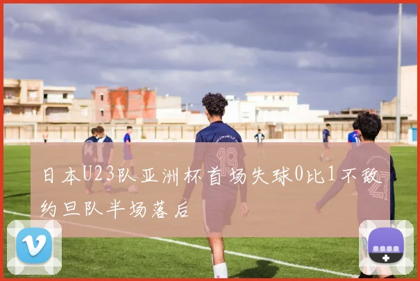 日本U23队亚洲杯首场失球0比1不敌约旦队半场落后